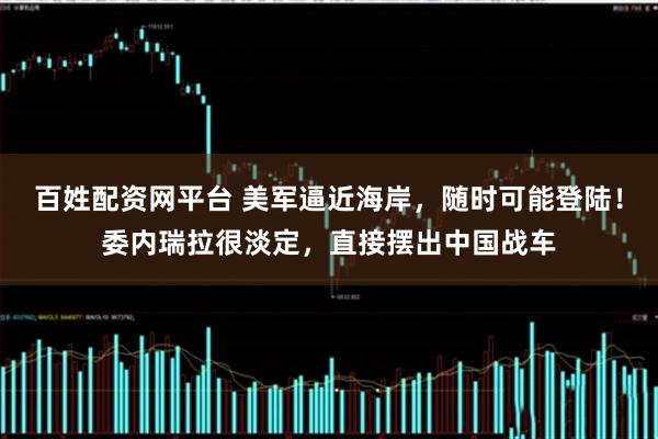 百姓配资网平台 美军逼近海岸，随时可能登陆！委内瑞拉很淡定，直接摆出中国战车