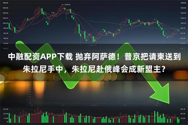 中融配资APP下载 抛弃阿萨德！普京把请柬送到朱拉尼手中，朱拉尼赴俄峰会成新盟主？