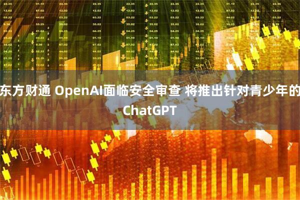 东方财通 OpenAI面临安全审查 将推出针对青少年的ChatGPT