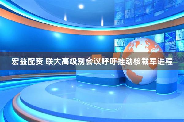 宏益配资 联大高级别会议呼吁推动核裁军进程
