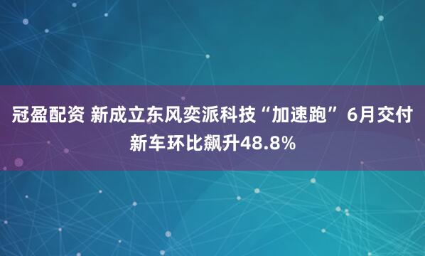 冠盈配资 新成立东风奕派科技“加速跑” 6月交付新车环比飙升48.8%