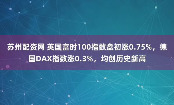 苏州配资网 英国富时100指数盘初涨0.75%，德国DAX指数涨0.3%，均创历史新高